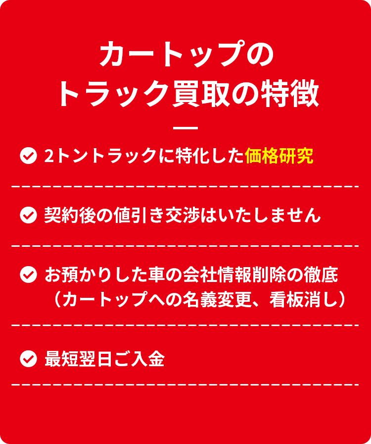 カートップのトラックの特徴　２トントラックに特化した価格研究　
                    契約後の値引き交渉はいたしません　お預かりした車の会社情報削除の徹底（カートップへの名義変更、看板消し　最短翌日ご入会